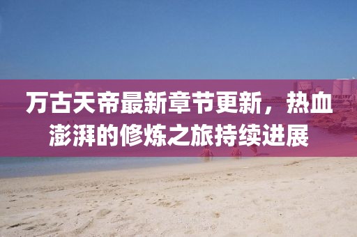 万古天帝最新章节更新，热血澎湃的修炼之旅持续进展