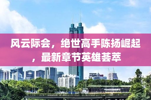 风云际会，绝世高手陈扬崛起，最新章节英雄荟萃