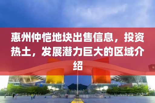 惠州仲恺地块出售信息，投资热土，发展潜力巨大的区域介绍