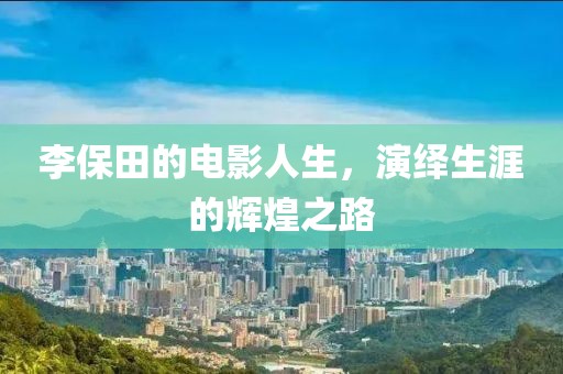 李保田的电影人生，演绎生涯的辉煌之路