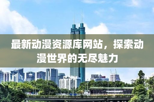 最新动漫资源库网站，探索动漫世界的无尽魅力
