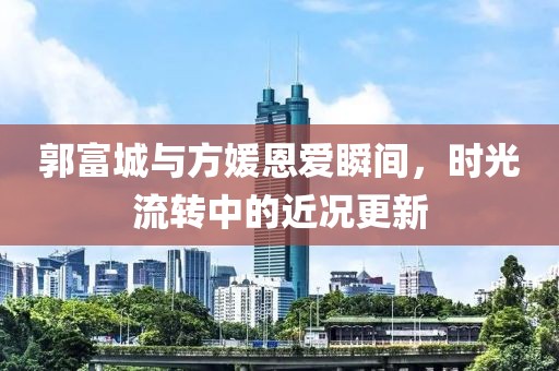 郭富城与方媛恩爱瞬间，时光流转中的近况更新