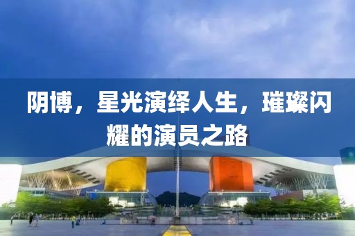 阴博，星光演绎人生，璀璨闪耀的演员之路