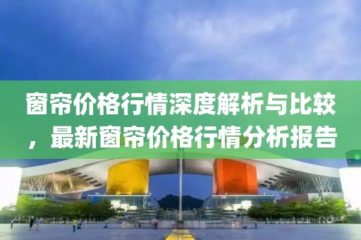 窗帘价格行情深度解析与比较，最新窗帘价格行情分析报告