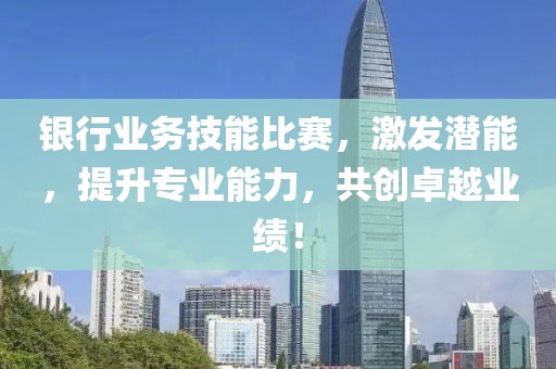 银行业务技能比赛，激发潜能，提升专业能力，共创卓越业绩！