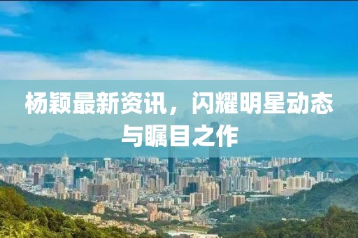 杨颖最新资讯，闪耀明星动态与瞩目之作