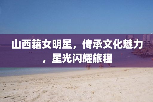山西籍女明星，传承文化魅力，星光闪耀旅程