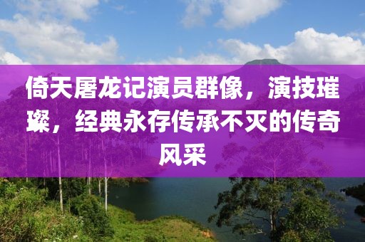 倚天屠龙记演员群像，演技璀璨，经典永存传承不灭的传奇风采