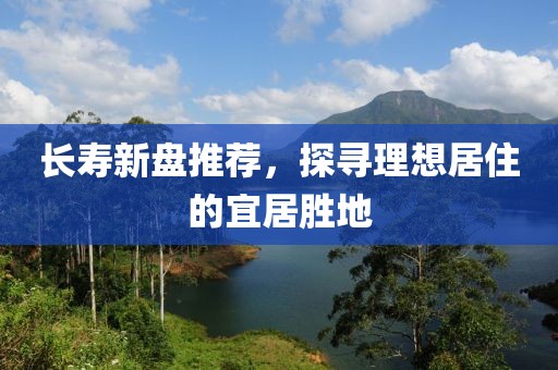 长寿新盘推荐，探寻理想居住的宜居胜地
