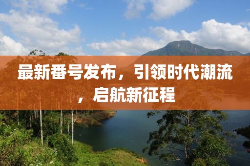 最新番号发布，引领时代潮流，启航新征程