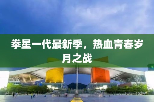 拳星一代最新季，热血青春岁月之战