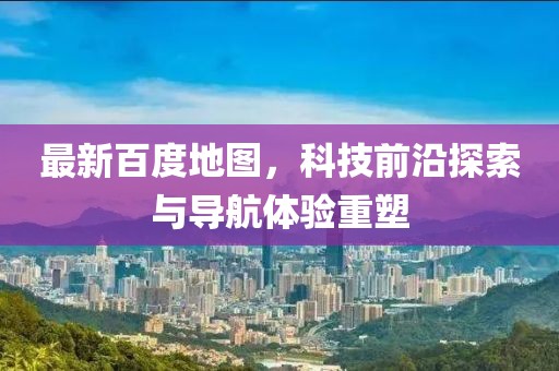 最新百度地图，科技前沿探索与导航体验重塑