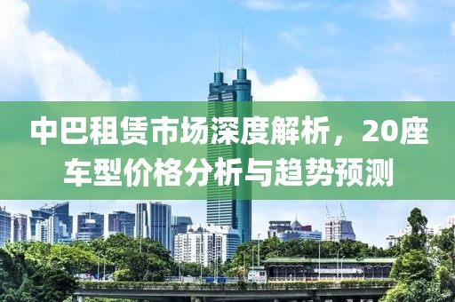 中巴租赁市场深度解析，20座车型价格分析与趋势预测