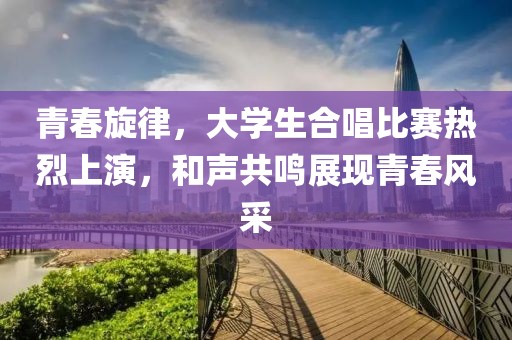 青春旋律，大学生合唱比赛热烈上演，和声共鸣展现青春风采