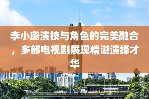 李小璐演技与角色的完美融合，多部电视剧展现精湛演绎才华