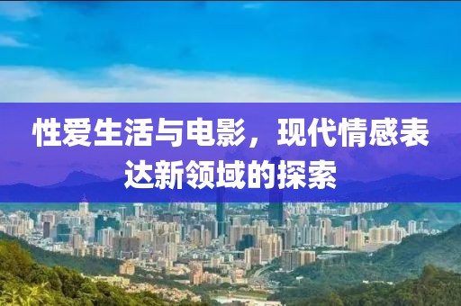 性爱生活与电影，现代情感表达新领域的探索