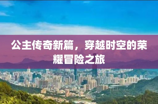 公主传奇新篇，穿越时空的荣耀冒险之旅