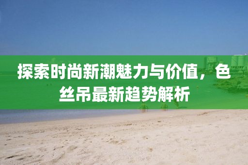探索时尚新潮魅力与价值，色丝吊最新趋势解析