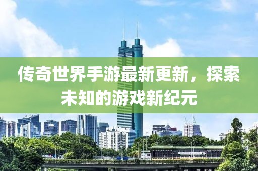 传奇世界手游最新更新，探索未知的游戏新纪元