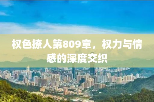 权色撩人第809章，权力与情感的深度交织