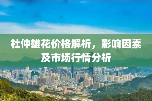 杜仲雄花价格解析，影响因素及市场行情分析