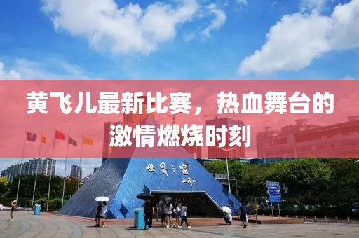 黄飞儿最新比赛，热血舞台的激情燃烧时刻