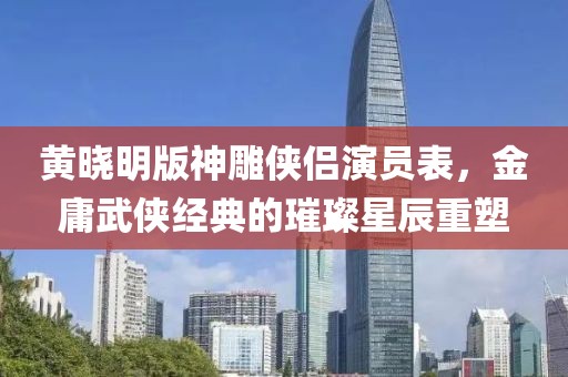 黄晓明版神雕侠侣演员表，金庸武侠经典的璀璨星辰重塑