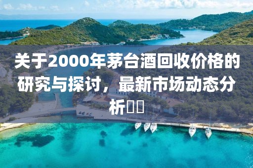 关于2000年茅台酒回收价格的研究与探讨，最新市场动态分析​​