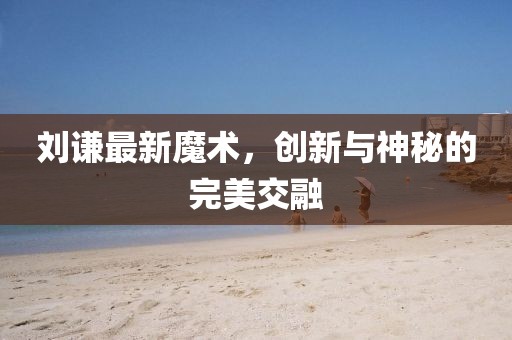 刘谦最新魔术，创新与神秘的完美交融
