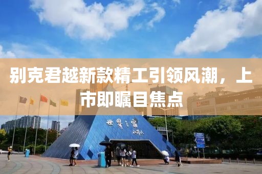 别克君越新款精工引领风潮，上市即瞩目焦点