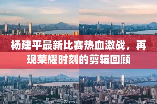 杨建平最新比赛热血激战，再现荣耀时刻的剪辑回顾