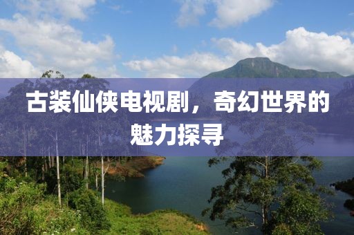 古装仙侠电视剧，奇幻世界的魅力探寻