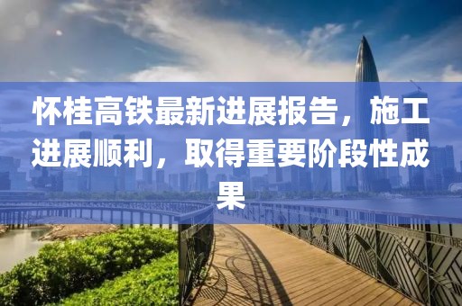 怀桂高铁最新进展报告，施工进展顺利，取得重要阶段性成果
