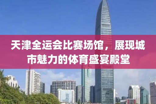 天津全运会比赛场馆，展现城市魅力的体育盛宴殿堂