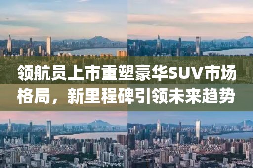 领航员上市重塑豪华SUV市场格局，新里程碑引领未来趋势