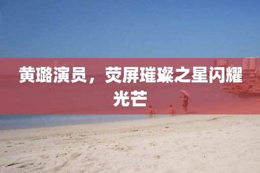 黄璐演员，荧屏璀璨之星闪耀光芒