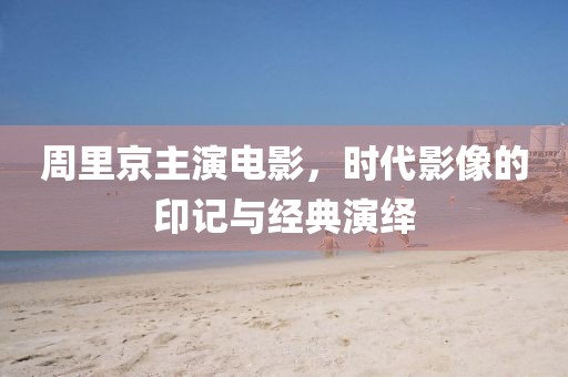 周里京主演电影，时代影像的印记与经典演绎