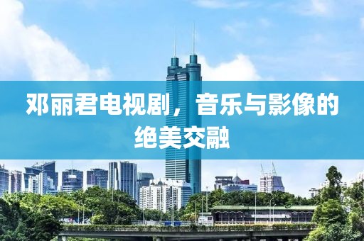邓丽君电视剧，音乐与影像的绝美交融