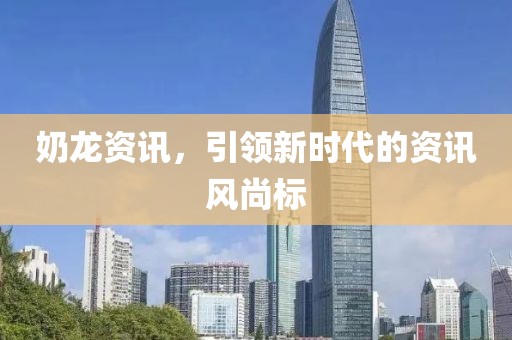 奶龙资讯，引领新时代的资讯风尚标