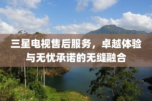 三星电视售后服务，卓越体验与无忧承诺的无缝融合