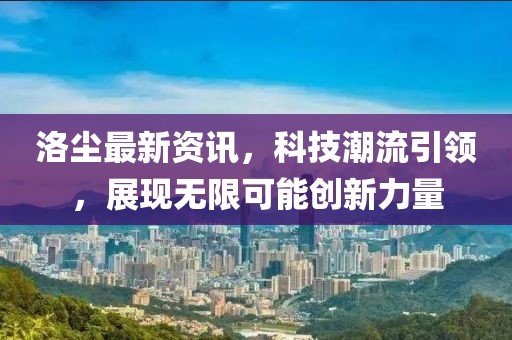 洛尘最新资讯，科技潮流引领，展现无限可能创新力量