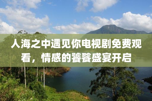 人海之中遇见你电视剧免费观看，情感的饕餮盛宴开启