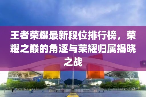 王者荣耀最新段位排行榜，荣耀之巅的角逐与荣耀归属揭晓之战