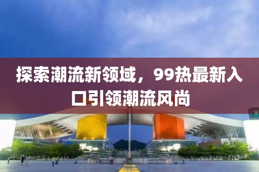 探索潮流新领域，99热最新入口引领潮流风尚