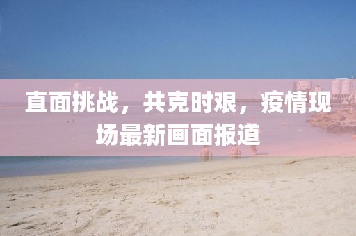 直面挑战，共克时艰，疫情现场最新画面报道