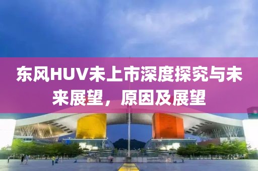 东风HUV未上市深度探究与未来展望，原因及展望