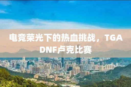 电竞荣光下的热血挑战，TGADNF卢克比赛