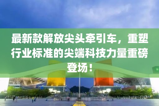 最新款解放尖头牵引车，重塑行业标准的尖端科技力量重磅登场！
