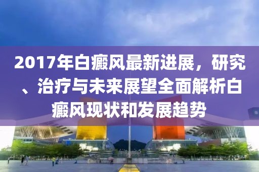2017年白癜风最新进展，研究、治疗与未来展望全面解析白癜风现状和发展趋势