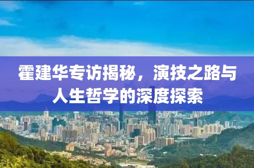 霍建华专访揭秘，演技之路与人生哲学的深度探索